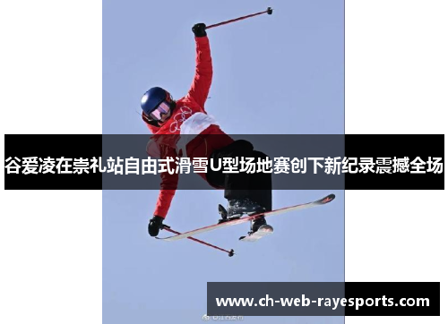 谷爱凌在崇礼站自由式滑雪U型场地赛创下新纪录震撼全场